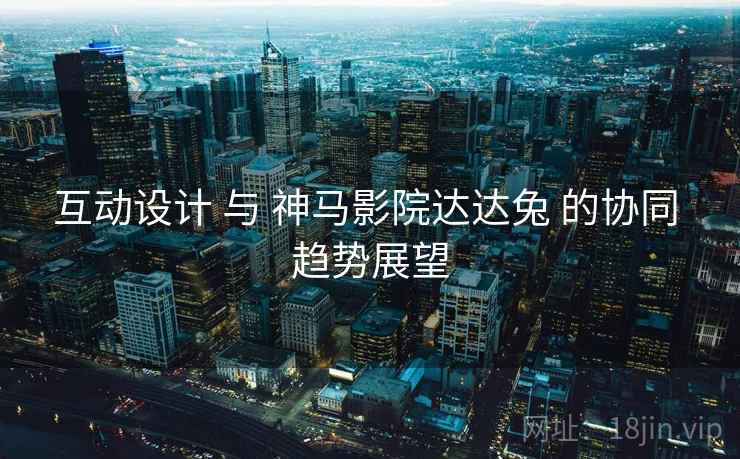 互动设计 与 神马影院达达兔 的协同 趋势展望  第2张