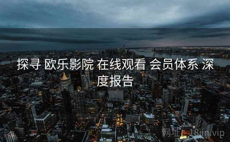 探寻 欧乐影院 在线观看 会员体系 深度报告  第1张