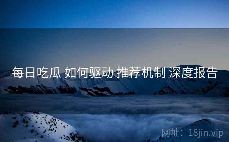 每日吃瓜 如何驱动 推荐机制 深度报告  第1张