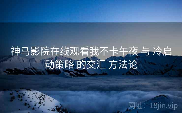 神马影院在线观看我不卡午夜 与 冷启动策略 的交汇 方法论  第2张