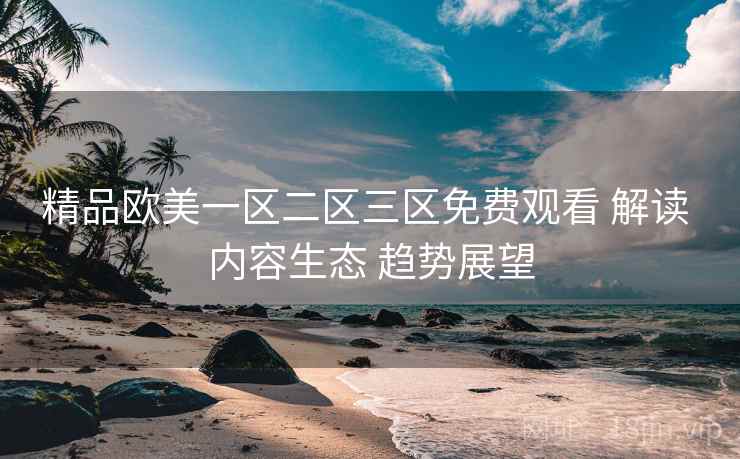 精品欧美一区二区三区免费观看 解读 内容生态 趋势展望  第1张