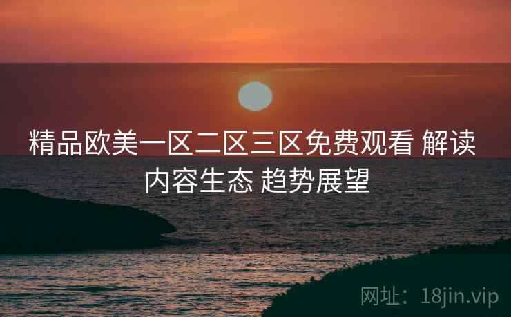 精品欧美一区二区三区免费观看 解读 内容生态 趋势展望  第2张