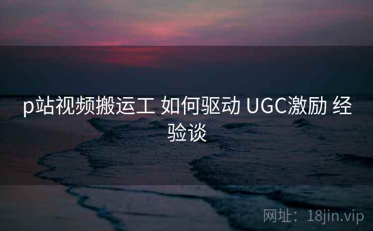 p站视频搬运工 如何驱动 UGC激励 经验谈  第1张