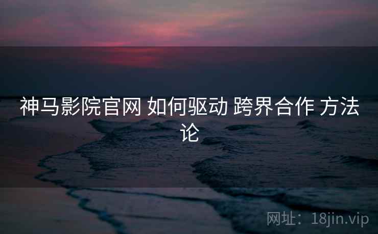 神马影院官网 如何驱动 跨界合作 方法论  第1张
