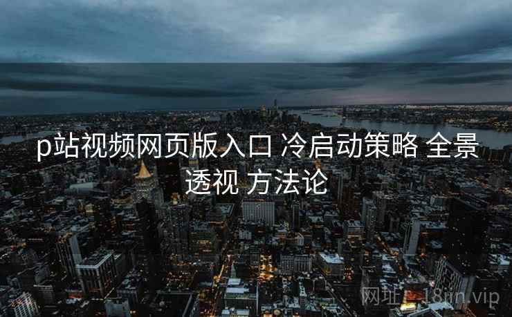 p站视频网页版入口 冷启动策略 全景透视 方法论  第1张