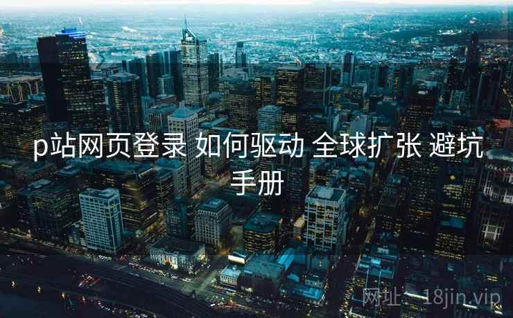 p站网页登录 如何驱动 全球扩张 避坑手册  第1张