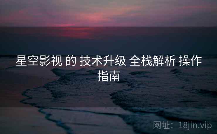 星空影视 的 技术升级 全栈解析 操作指南  第1张