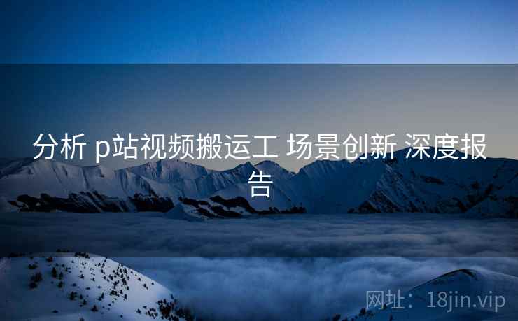 分析 p站视频搬运工 场景创新 深度报告  第1张