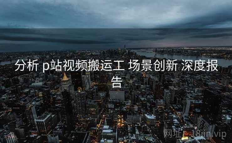 分析 p站视频搬运工 场景创新 深度报告  第2张