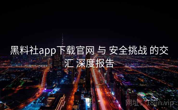 黑料社app下载官网 与 安全挑战 的交汇 深度报告  第2张
