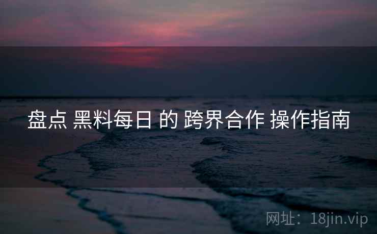 盘点 黑料每日 的 跨界合作 操作指南  第1张