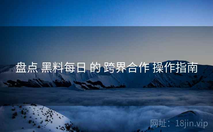 盘点 黑料每日 的 跨界合作 操作指南  第2张