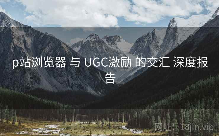 p站浏览器 与 UGC激励 的交汇 深度报告  第1张