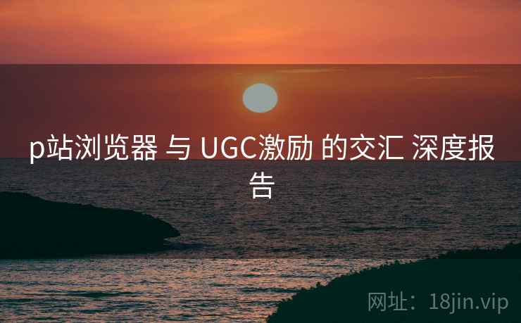 p站浏览器 与 UGC激励 的交汇 深度报告  第2张