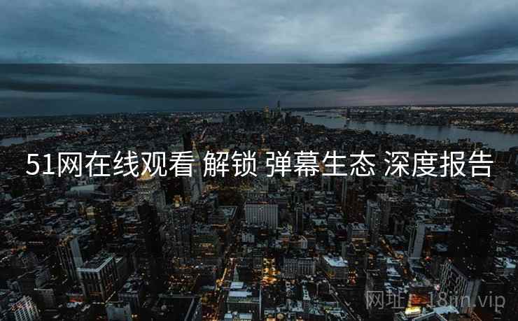 51网在线观看 解锁 弹幕生态 深度报告  第1张