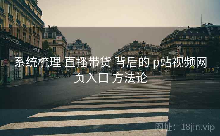 系统梳理 直播带货 背后的 p站视频网页入口 方法论  第1张