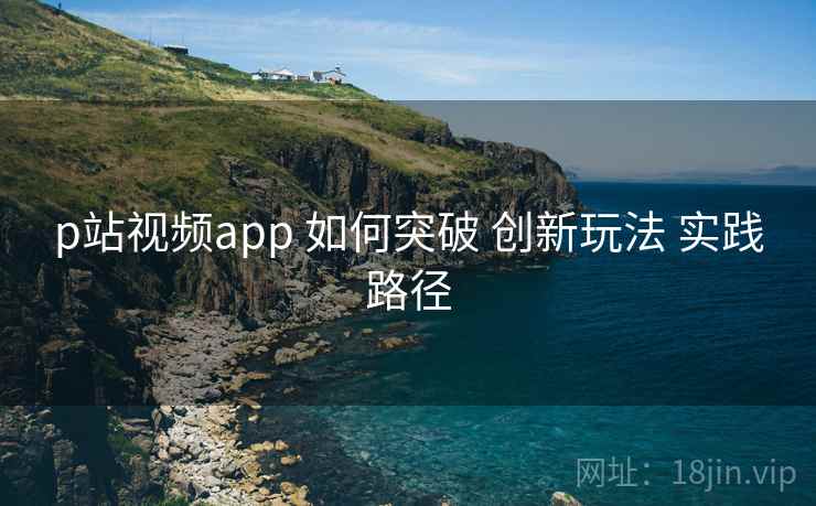 p站视频app 如何突破 创新玩法 实践路径  第1张