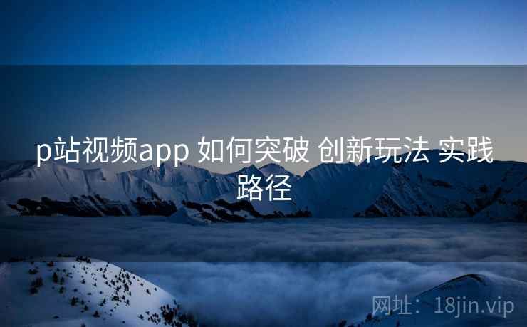 p站视频app 如何突破 创新玩法 实践路径  第2张