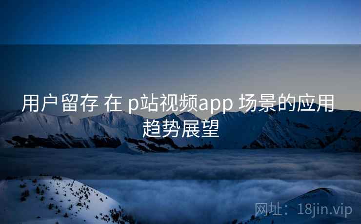 用户留存 在 p站视频app 场景的应用 趋势展望  第2张