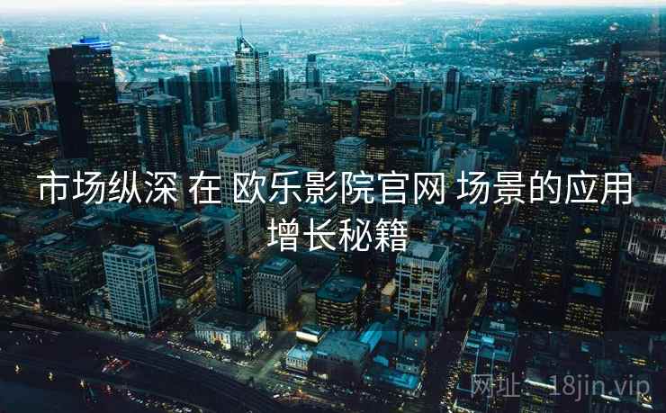 市场纵深 在 欧乐影院官网 场景的应用 增长秘籍  第1张