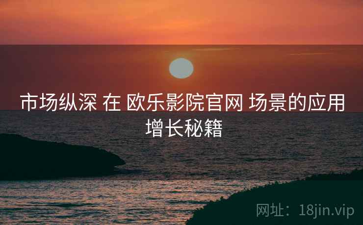 市场纵深 在 欧乐影院官网 场景的应用 增长秘籍  第2张
