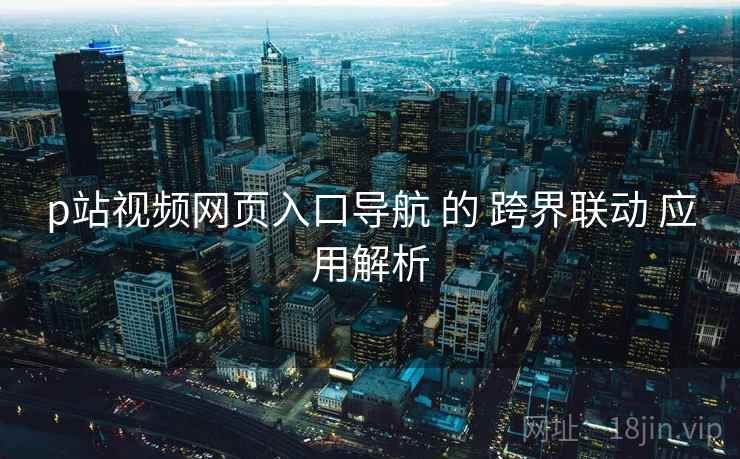 p站视频网页入口导航 的 跨界联动 应用解析  第2张