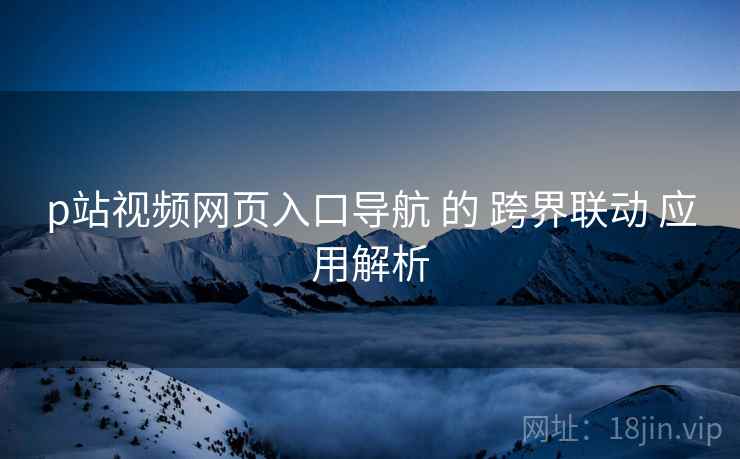 p站视频网页入口导航 的 跨界联动 应用解析  第1张