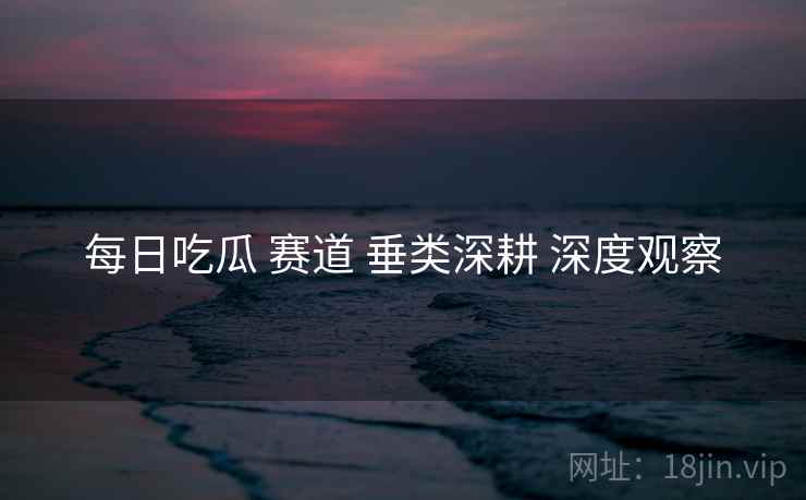 每日吃瓜 赛道 垂类深耕 深度观察  第1张