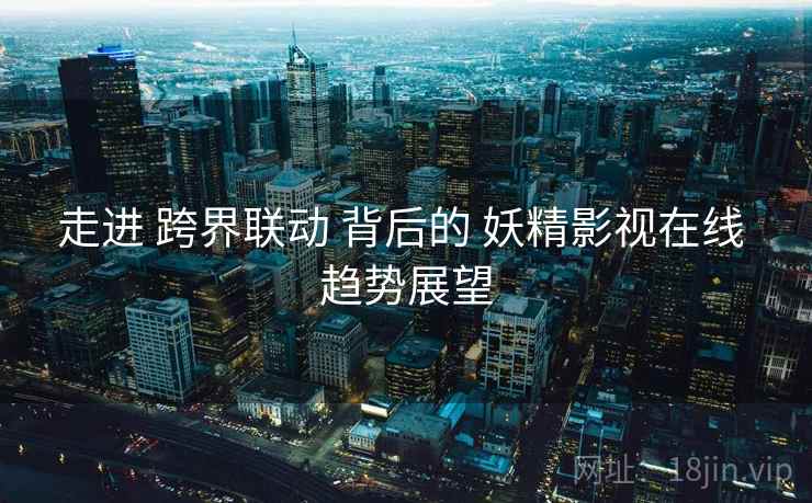 走进 跨界联动 背后的 妖精影视在线 趋势展望