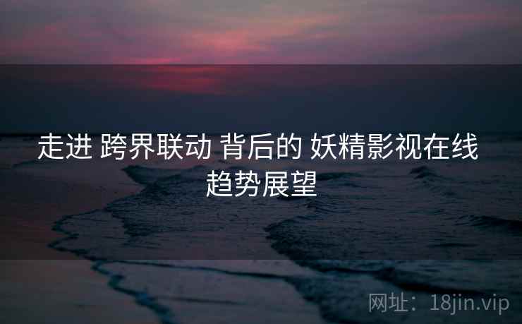 走进 跨界联动 背后的 妖精影视在线 趋势展望
